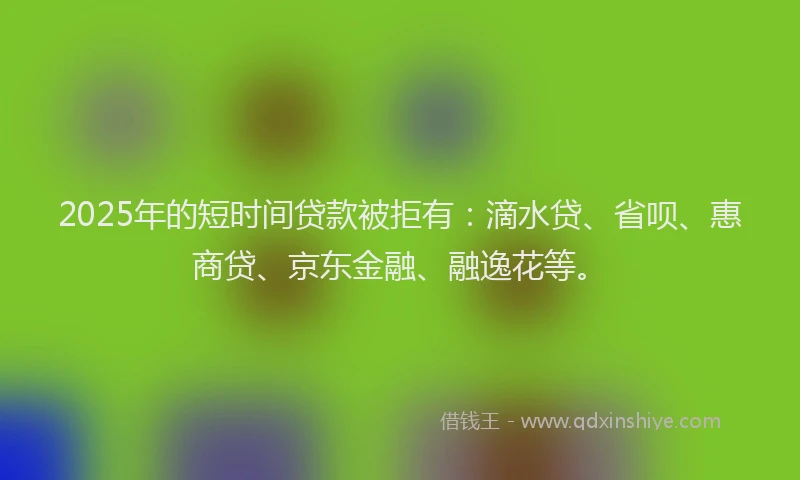 2025年的短时间贷款被拒有：滴水贷、省呗、惠商贷、京东金融、融逸花等。