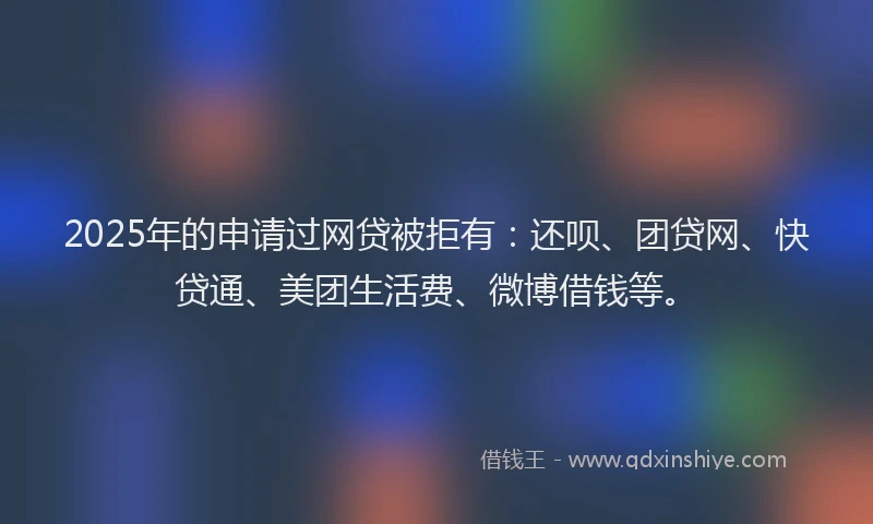 2025年的申请过网贷被拒有：还呗、团贷网、快贷通、美团生活费、微博借钱等。