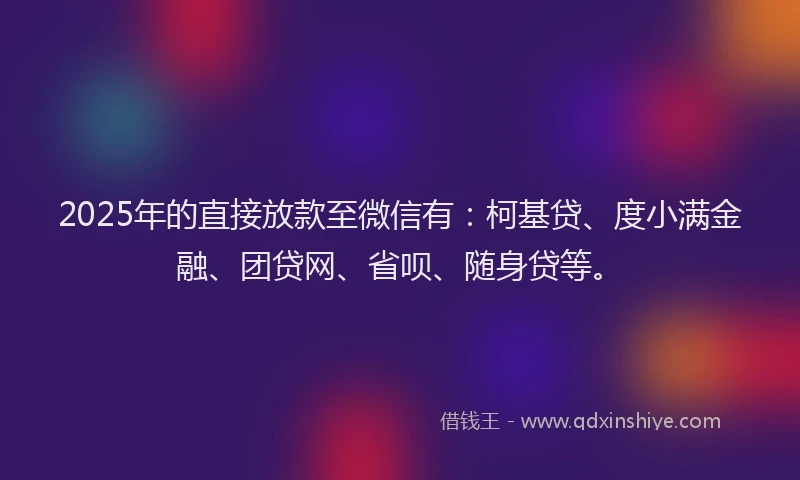 2025年的直接放款至微信有：柯基贷、度小满金融、团贷网、省呗、随身贷等。