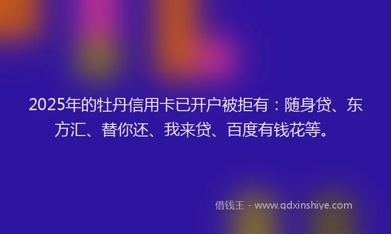 2025年的牡丹信用卡已开户被拒有：随身贷、东方汇、替你还、我来贷、百度有钱花等。