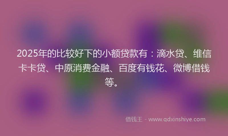 2025年的比较好下的小额贷款有：滴水贷、维信卡卡贷、中原消费金融、百度有钱花、微博借钱等。