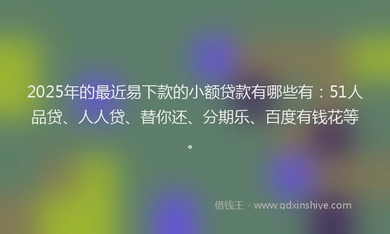 2025年的最近易下款的小额贷款有哪些有：51人品贷、人人贷、替你还、分期乐、百度有钱花等。