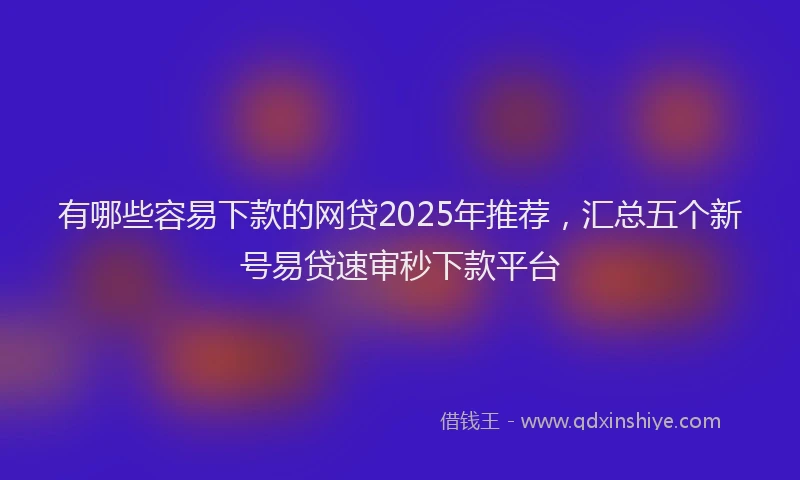 有哪些容易下款的网贷2025年推荐，汇总五个新号易贷速审秒下款平台