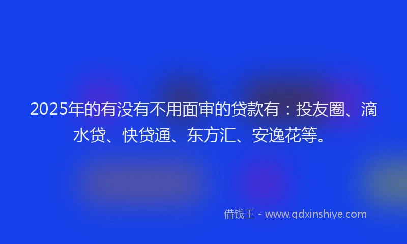 2025年的有没有不用面审的贷款有：投友圈、滴水贷、快贷通、东方汇、安逸花等。