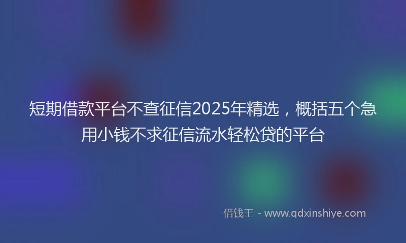 短期借款平台不查征信2025年精选，概括五个急用小钱不求征信流水轻松贷的平台