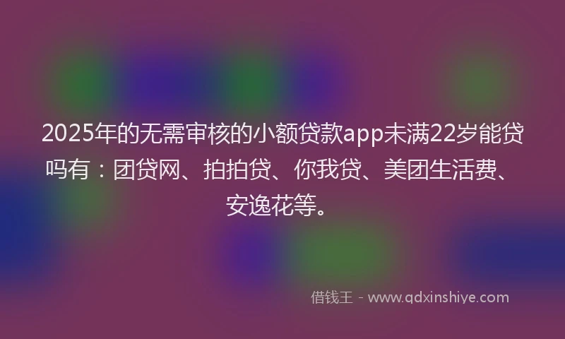 2025年的无需审核的小额贷款app未满22岁能贷吗有：团贷网、拍拍贷、你我贷、美团生活费、安逸花等。