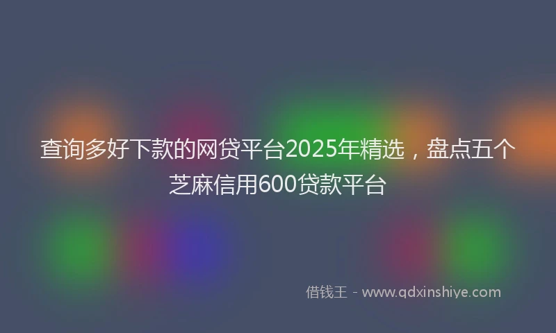 查询多好下款的网贷平台2025年精选，盘点五个芝麻信用600贷款平台