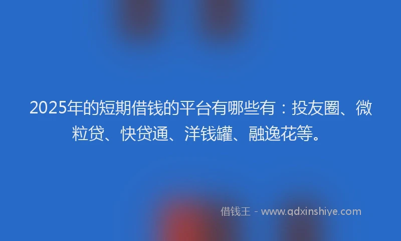 2025年的短期借钱的平台有哪些有：投友圈、微粒贷、快贷通、洋钱罐、融逸花等。