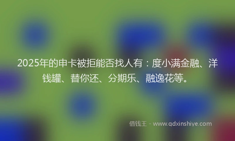 2025年的申卡被拒能否找人有：度小满金融、洋钱罐、替你还、分期乐、融逸花等。