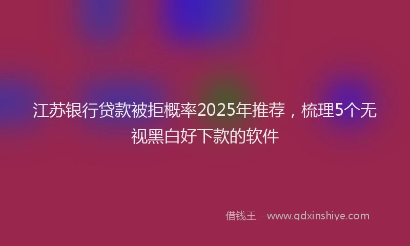 江苏银行贷款被拒概率2025年推荐，梳理5个无视黑白好下款的软件