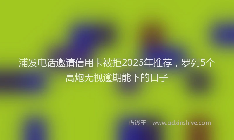浦发电话邀请信用卡被拒2025年推荐，罗列5个高炮无视逾期能下的口子