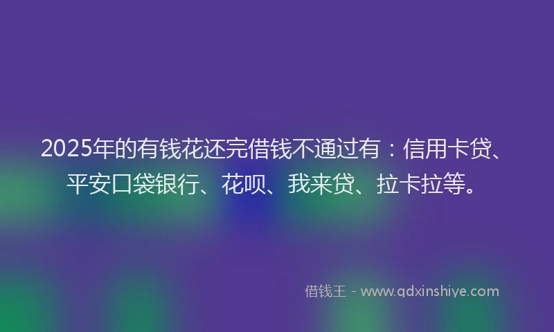 2025年的有钱花还完借钱不通过有：信用卡贷、平安口袋银行、花呗、我来贷、拉卡拉等。