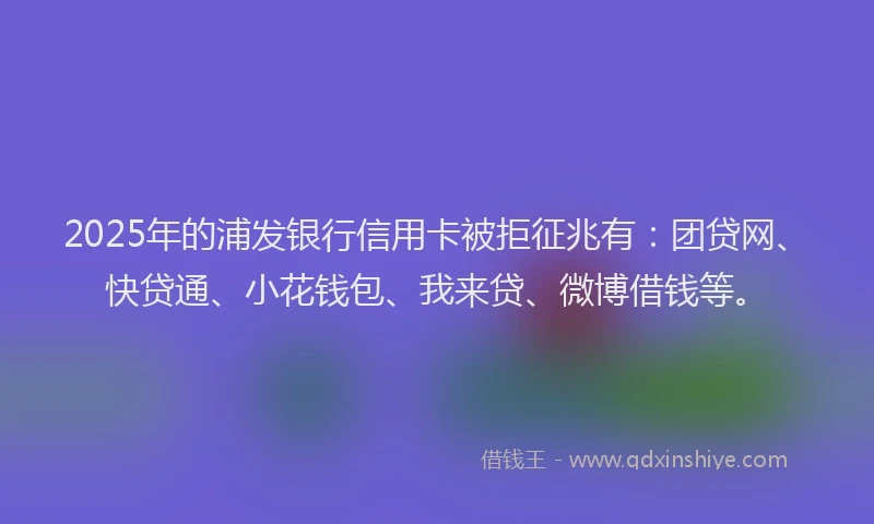 2025年的浦发银行信用卡被拒征兆有：团贷网、快贷通、小花钱包、我来贷、微博借钱等。