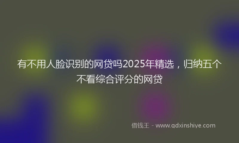 有不用人脸识别的网贷吗2025年精选，归纳五个不看综合评分的网贷