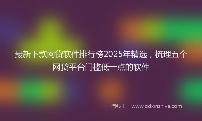 最新下款网贷软件排行榜2025年精选，梳理五个网贷平台门槛低一点的软件