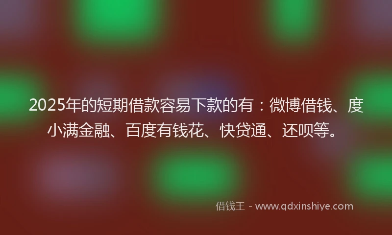 2025年的短期借款容易下款的有：微博借钱、度小满金融、百度有钱花、快贷通、还呗等。