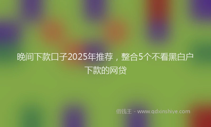 晚间下款口子2025年推荐，整合5个不看黑白户下款的网贷