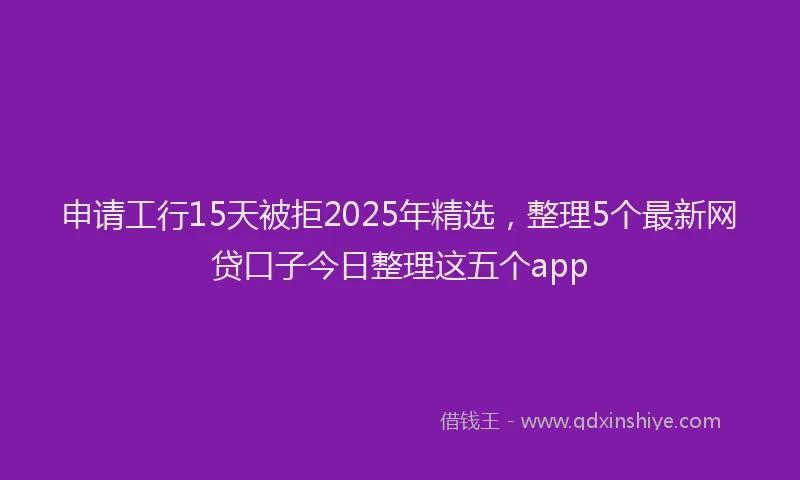 申请工行15天被拒2025年精选，整理5个最新网贷口子今日整理这五个app