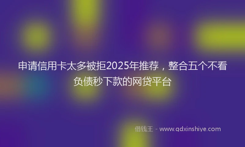 申请信用卡太多被拒2025年推荐，整合五个不看负债秒下款的网贷平台