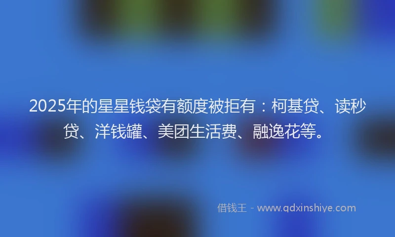 2025年的星星钱袋有额度被拒有：柯基贷、读秒贷、洋钱罐、美团生活费、融逸花等。