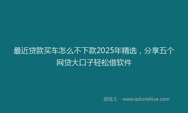 最近贷款买车怎么不下款2025年精选，分享五个网贷大口子轻松借软件