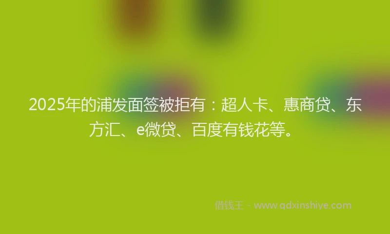 2025年的浦发面签被拒有：超人卡、惠商贷、东方汇、e微贷、百度有钱花等。