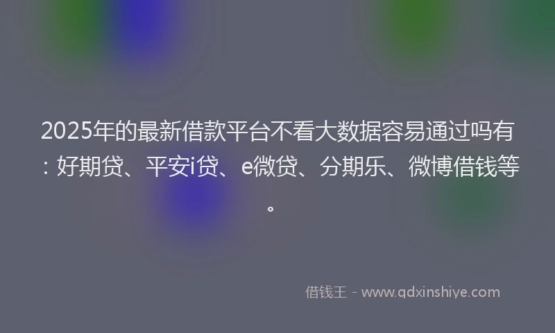 2025年的最新借款平台不看大数据容易通过吗有：好期贷、平安i贷、e微贷、分期乐、微博借钱等。