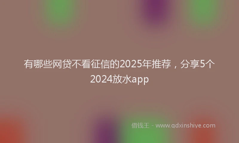 有哪些网贷不看征信的2025年推荐，分享5个2024放水app