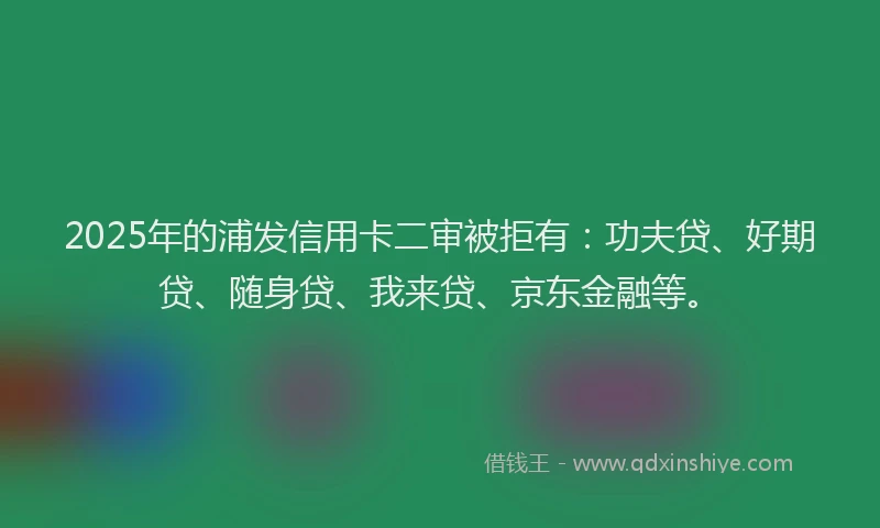 2025年的浦发信用卡二审被拒有：功夫贷、好期贷、随身贷、我来贷、京东金融等。