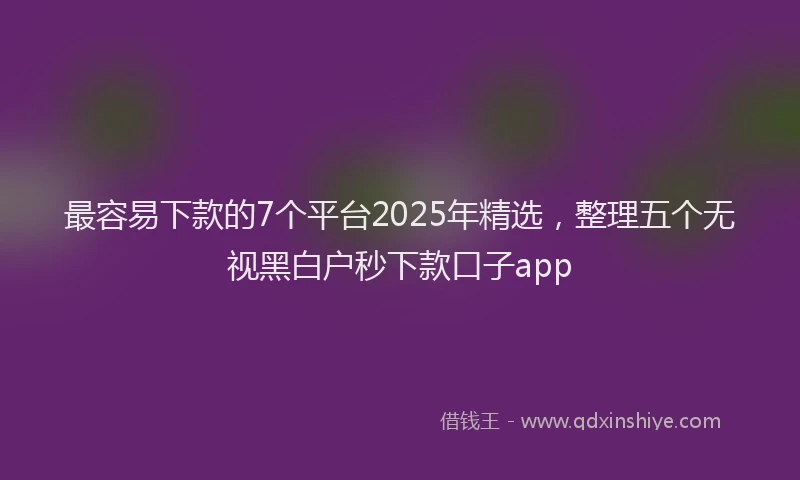 最容易下款的7个平台2025年精选，整理五个无视黑白户秒下款口子app