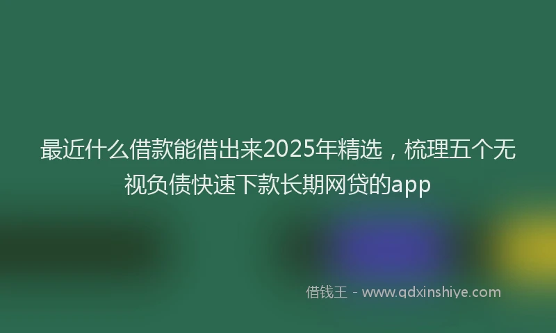 最近什么借款能借出来2025年精选，梳理五个无视负债快速下款长期网贷的app