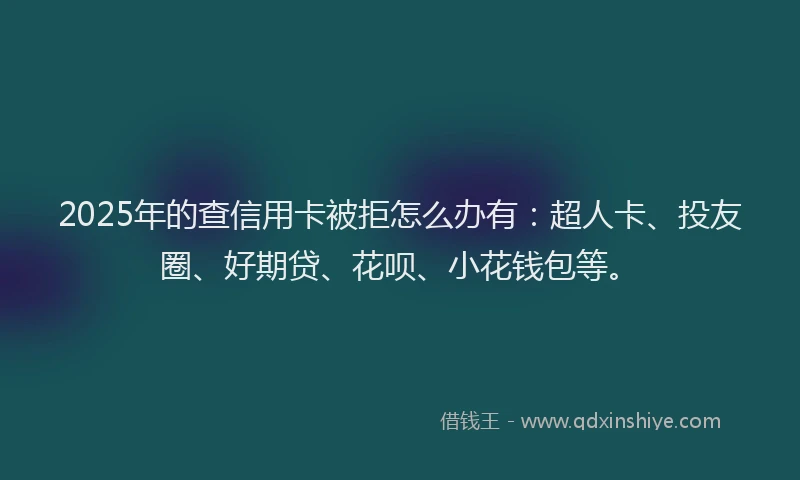 2025年的查信用卡被拒怎么办有：超人卡、投友圈、好期贷、花呗、小花钱包等。