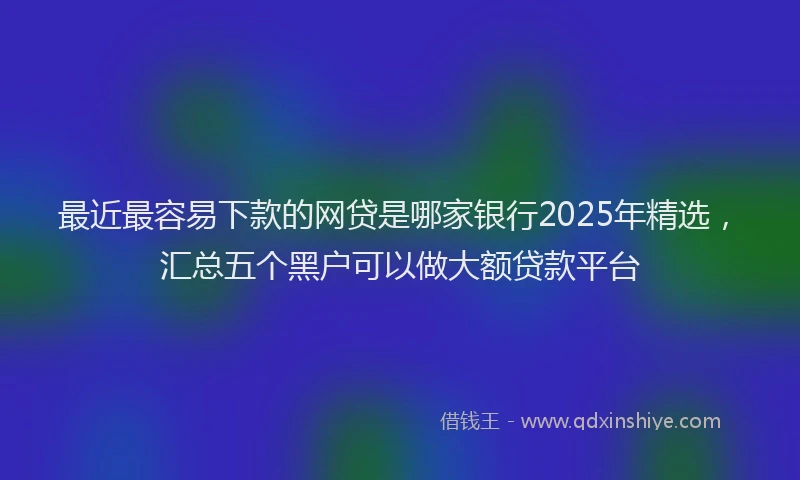 最近最容易下款的网贷是哪家银行2025年精选，汇总五个黑户可以做大额贷款平台