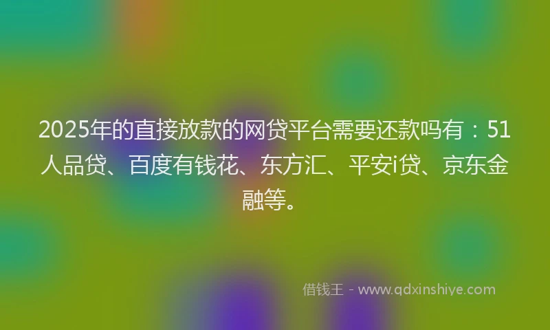 2025年的直接放款的网贷平台需要还款吗有：51人品贷、百度有钱花、东方汇、平安i贷、京东金融等。