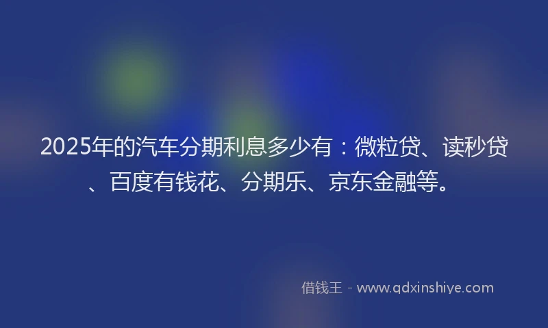 2025年的汽车分期利息多少有：微粒贷、读秒贷、百度有钱花、分期乐、京东金融等。