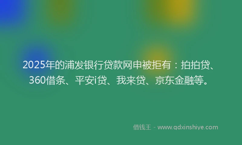 2025年的浦发银行贷款网申被拒有：拍拍贷、360借条、平安i贷、我来贷、京东金融等。