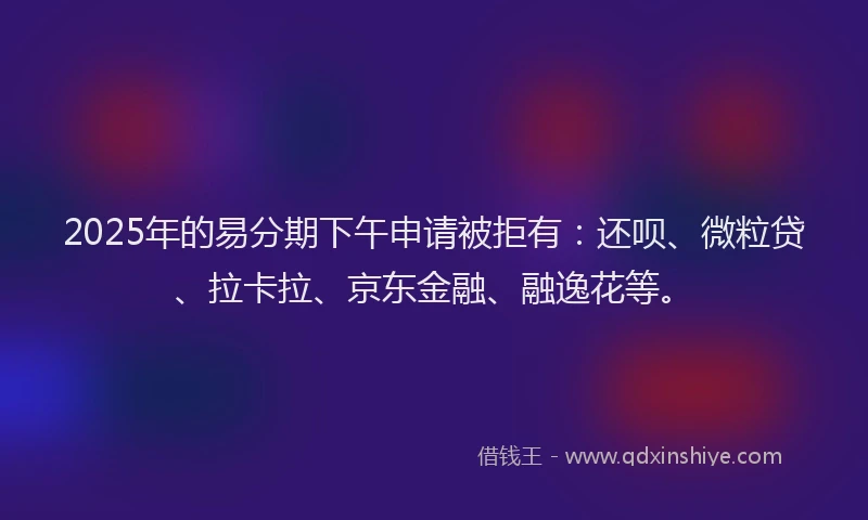 2025年的易分期下午申请被拒有：还呗、微粒贷、拉卡拉、京东金融、融逸花等。