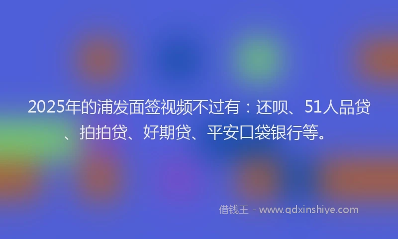2025年的浦发面签视频不过有：还呗、51人品贷、拍拍贷、好期贷、平安口袋银行等。