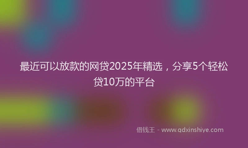 最近可以放款的网贷2025年精选，分享5个轻松贷10万的平台