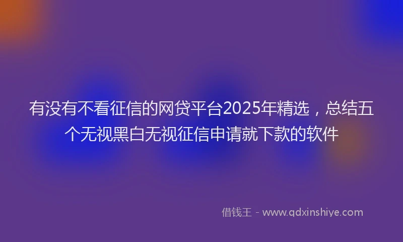有没有不看征信的网贷平台2025年精选，总结五个无视黑白无视征信申请就下款的软件