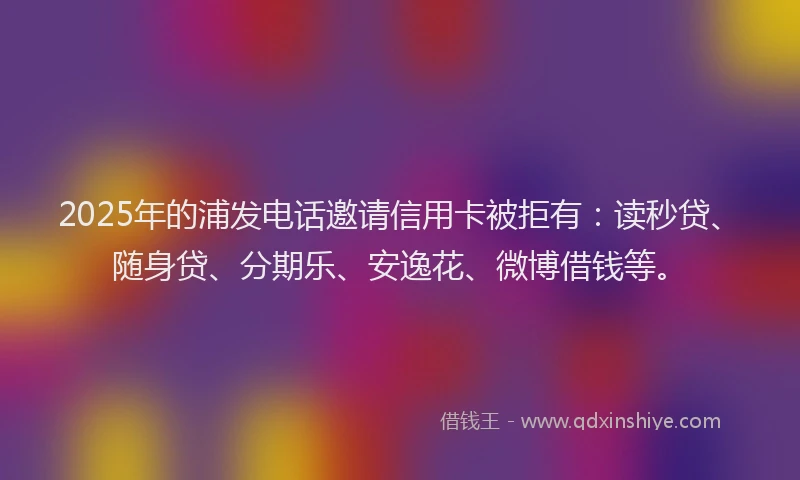 2025年的浦发电话邀请信用卡被拒有：读秒贷、随身贷、分期乐、安逸花、微博借钱等。