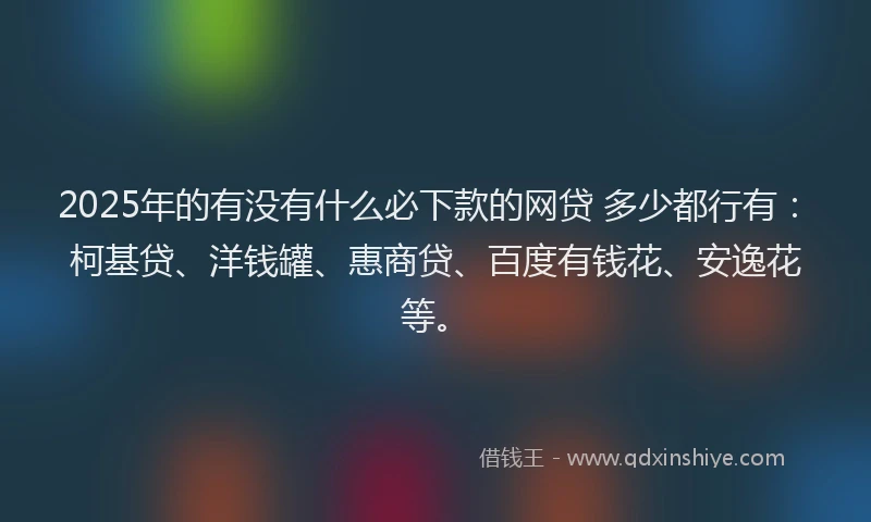 2025年的有没有什么必下款的网贷 多少都行有：柯基贷、洋钱罐、惠商贷、百度有钱花、安逸花等。