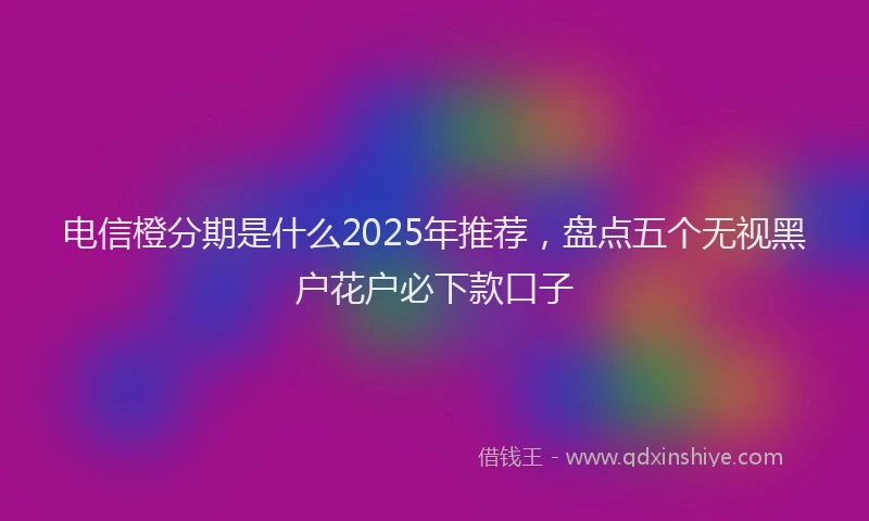 电信橙分期是什么2025年推荐，盘点五个无视黑户花户必下款口子