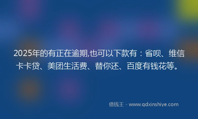 2025年的有正在逾期,也可以下款有：省呗、维信卡卡贷、美团生活费、替你还、百度有钱花等。