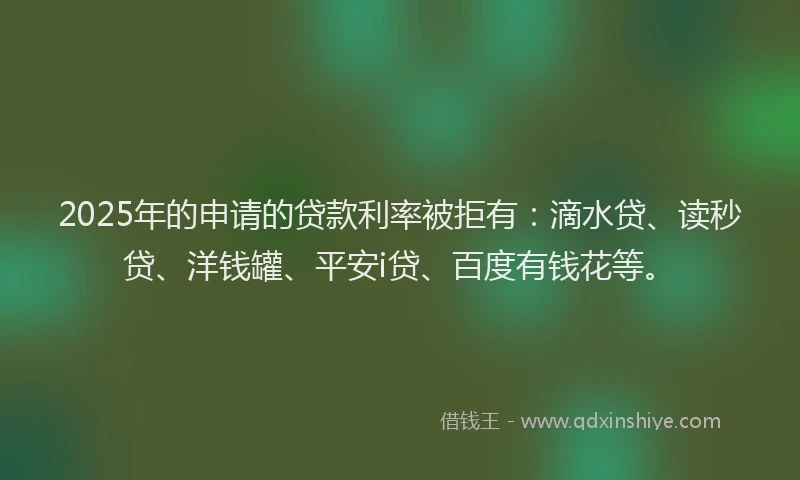 2025年的申请的贷款利率被拒有：滴水贷、读秒贷、洋钱罐、平安i贷、百度有钱花等。