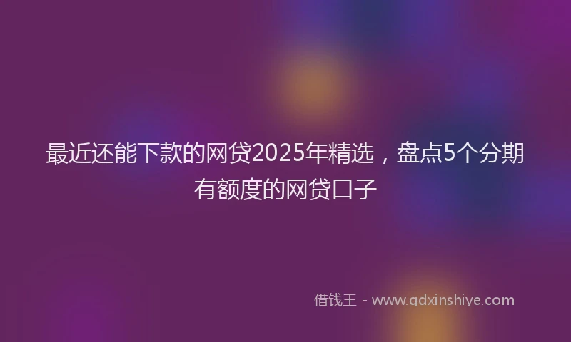 最近还能下款的网贷2025年精选，盘点5个分期有额度的网贷口子