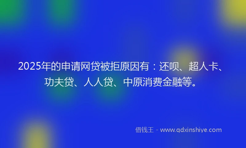 2025年的申请网贷被拒原因有：还呗、超人卡、功夫贷、人人贷、中原消费金融等。