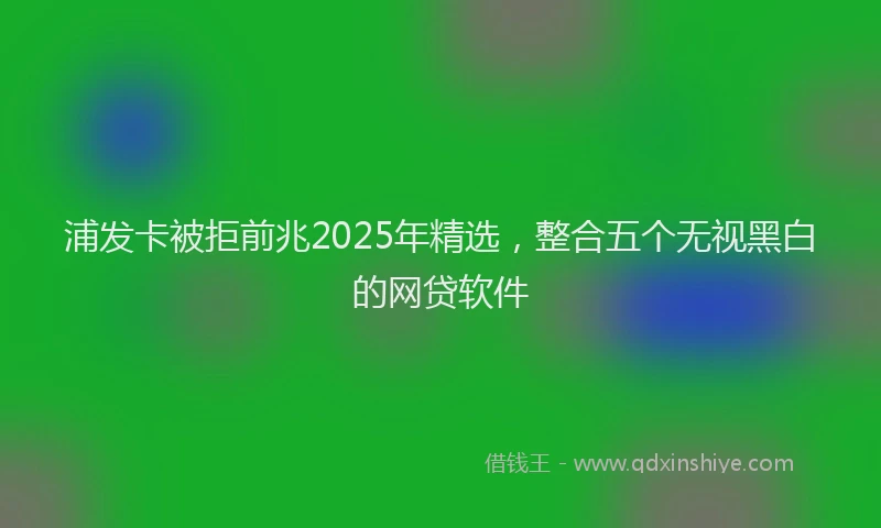 浦发卡被拒前兆2025年精选，整合五个无视黑白的网贷软件