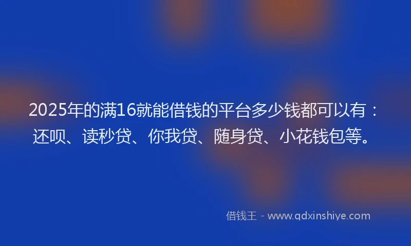 2025年的满16就能借钱的平台多少钱都可以有：还呗、读秒贷、你我贷、随身贷、小花钱包等。