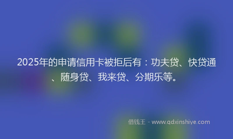 2025年的申请信用卡被拒后有：功夫贷、快贷通、随身贷、我来贷、分期乐等。